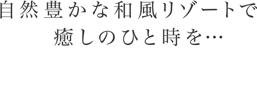 自然豊かな和風リゾートで   癒しのひと時を…